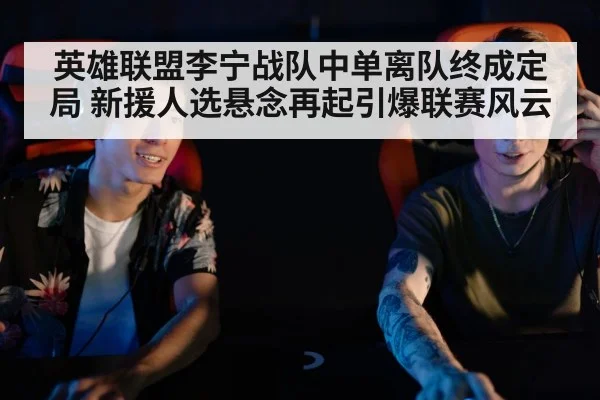英雄联盟李宁战队中单离队终成定局 新援人选悬念再起引爆联赛风云